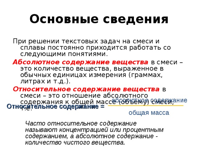 Основные сведения При решении текстовых задач на смеси и сплавы постоянно приходится работать со следующими понятиями. Абсолютное содержание вещества в смеси – это количество вещества, выраженное в обычных единицах измерения (граммах, литрах и т.д.). Относительное содержание вещества  в смеси – это отношение абсолютного содержания к общей массе (объему) смеси, т.е.     абсолютное содержание Относительное содержание = общая масса Часто относительное содержание называют  концентрацией или процентным содержанием, а абсолютное содержание - количество чистого вещества. 