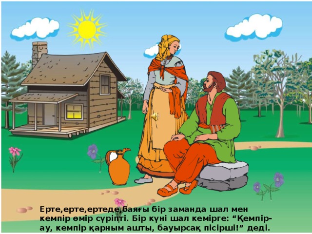 Ерте,ерте,ертеде,баяғы бір заманда шал мен кемпір өмір сүріпті. Бір күні шал кемірге: “Қемпір-ау,  кемпір қарным ашты, бауырсақ пісірші!” деді. 