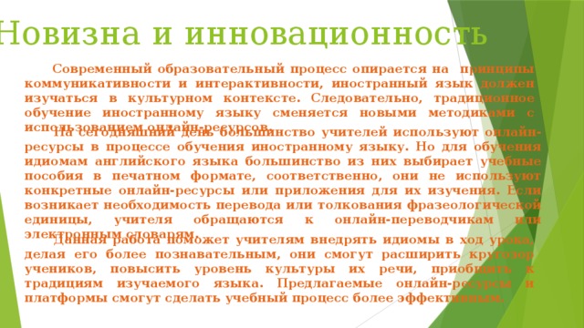 Новизна и инновационность  Современный образовательный процесс опирается на принципы коммуникативности и интерактивности, иностранный язык должен изучаться в культурном контексте. Следовательно, традиционное обучение иностранному языку сменяется новыми методиками с использованием онлайн-ресурсов.   На сегодняшний день большинство учителей используют онлайн-ресурсы в процессе обучения иностранному языку. Но для обучения идиомам английского языка большинство из них выбирает учебные пособия в печатном формате, соответственно, они не используют конкретные онлайн-ресурсы или приложения для их изучения. Если возникает необходимость перевода или толкования фразеологической единицы, учителя обращаются к онлайн-переводчикам или электронным словарям.  Данная работа поможет учителям внедрять идиомы в ход урока, делая его более познавательным, они смогут расширить кругозор учеников, повысить уровень культуры их речи, приобщить к традициям изучаемого языка. Предлагаемые онлайн-ресурсы и платформы смогут сделать учебный процесс более эффективным. 