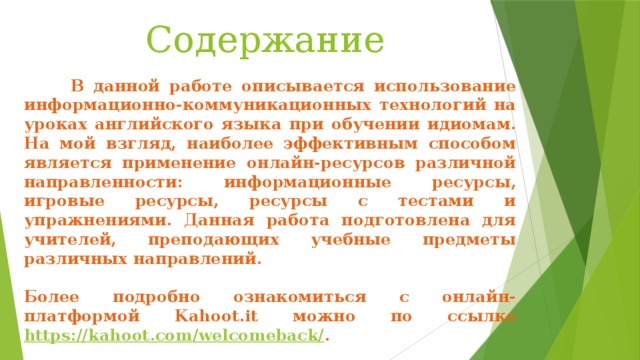 Содержание  В данной работе описывается использование информационно-коммуникационных технологий на уроках английского языка при обучении идиомам. На мой взгляд, наиболее эффективным способом является применение онлайн-ресурсов различной направленности: информационные ресурсы, игровые ресурсы, ресурсы с тестами и упражнениями. Данная работа подготовлена для учителей, преподающих учебные предметы различных направлений.  Более подробно ознакомиться с онлайн-платформой Kahoot.it можно по ссылке https://kahoot.com/welcomeback/ . 