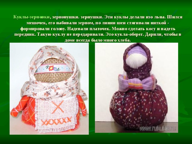  Куклы-зерновки , зерновушки. зернушки. Эти куклы делали изо льна. Шился мешочек, его набивали зерном, по линии шеи стягивали ниткой - формировали голову. Надевали платочек. Можно сделать косу и надеть передник. Такую куклу не передаривали. Это кукла-оберег. Дарили, чтобы в доме всегда было много хлеба. 