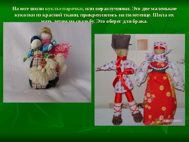 На юге шили куклы-парочки , или неразлучники. Это две маленькие куколки из красной ткани, прикреплялись на полотенце. Шила их мать детям на свадьбу. Это оберег для брака.   