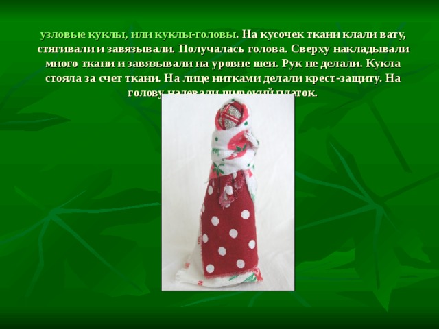     узловые куклы, или куклы-головы . На кусочек ткани клали вату, стягивали и завязывали. Получалась голова. Сверху накладывали много ткани и завязывали на уровне шеи. Рук не делали. Кукла стояла за счет ткани. На лице нитками делали крест-защиту. На голову надевали широкий платок.   