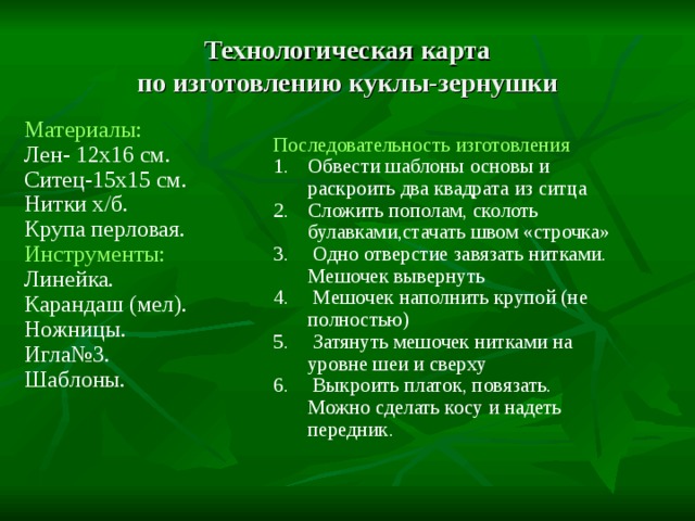 Технологическая карта  по изготовлению куклы-зернушки Материалы: Лен- 12x16 см. Ситец-15x15 см. Нитки х/б. Крупа перловая. Инструменты: Линейка. Карандаш (мел). Ножницы. Игла№3. Шаблоны. Последовательность изготовления Обвести шаблоны основы и раскроить два квадрата из ситца Сложить пополам, сколоть булавками,стачать швом «строчка»  Одно отверстие завязать нитками. Мешочек вывернуть  Мешочек наполнить крупой (не полностью)  Затянуть мешочек нитками на уровне шеи и сверху  Выкроить платок, повязать. Можно сделать косу и надеть передник. 