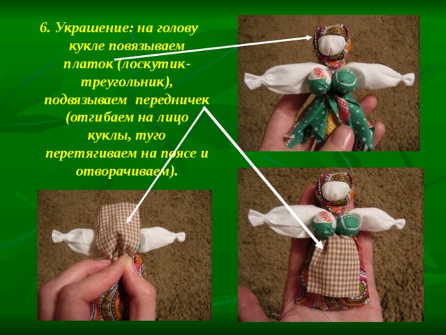 6. Украшение: на голову кукле повязываем платок (лоскутик-треугольник), подвязываем передничек (отгибаем на лицо куклы, туго перетягиваем на поясе и отворачиваем). 