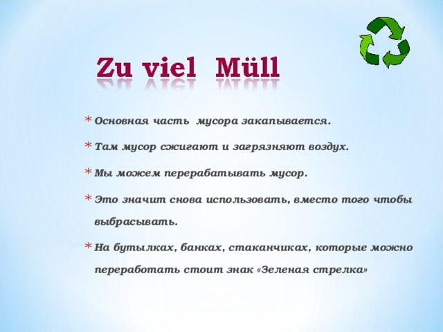Основная часть мусора закапывается. Там мусор сжигают и загрязняют воздух. Мы можем перерабатывать мусор. Это значит снова использовать, вместо того чтобы выбрасывать. На бутылках, банках, стаканчиках, которые можно переработать стоит знак «Зеленая стрелка»      