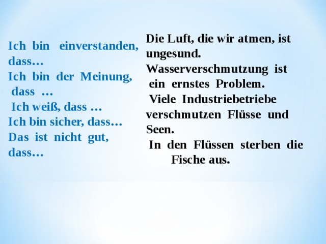 Die Luft, die wir atmen,  ist   ungesund. Wasserverschmutzung  ist     ein ernstes  Problem.   Viele  Industriebetriebe   verschmutzen  Flüsse  und   Seen.   In  den  Flüssen  sterben  die  Fische aus. Ich  bin   einverstanden,  dass…             Ich  bin  der  Meinung,  dass  …     Ich weiß, das s … Ich bin sicher,  dass… Das  ist  nicht  gut,  dass… 