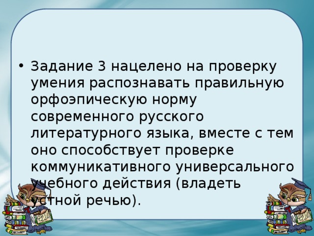 Задание 3 нацелено на проверку умения распознавать правильную орфоэпическую норму современного русского литературного языка, вместе с тем оно способствует проверке коммуникативного универсального учебного действия (владеть устной речью). 