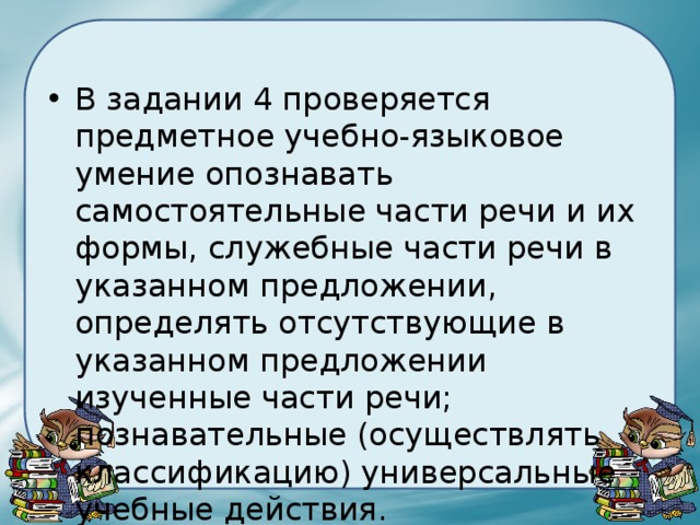 В задании 4 проверяется предметное учебно-языковое умение опознавать самостоятельные части речи и их формы, служебные части речи в указанном предложении, определять отсутствующие в указанном предложении изученные части речи; познавательные (осуществлять классификацию) универсальные учебные действия. 