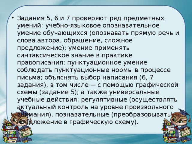 Задания 5, 6 и 7 проверяют ряд предметных умений: учебно-языковое опознавательное умение обучающихся (опознавать прямую речь и слова автора, обращение, сложное предложение); умение применять синтаксическое знание в практике правописания; пунктуационное умение соблюдать пунктуационные нормы в процессе письма; объяснять выбор написания (6, 7 задания), в том числе − с помощью графической схемы (задание 5); а также универсальные учебные действия: регулятивные (осуществлять актуальный контроль на уровне произвольного внимания), познавательные (преобразовывать предложение в графическую схему). 