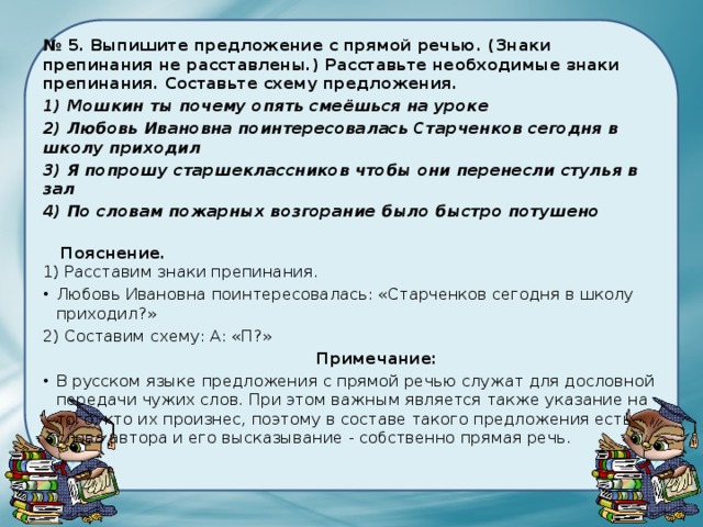 № 5. Выпишите предложение с прямой речью. (Знаки препинания не расставлены.) Расставьте необходимые знаки препинания. Составьте схему предложения.   1) Мошкин ты почему опять смеёшься на уроке 2) Любовь Ивановна поинтересовалась Старченков сегодня в школу приходил 3) Я попрошу старшеклассников чтобы они перенесли стулья в зал 4) По словам пожарных возгорание было быстро потушено      Пояснение.  1) Расставим знаки препинания. Любовь Ивановна поинтересовалась: «Старченков сегодня в школу приходил?» 2) Составим схему: А: «П?»   Примечание: В русском языке предложения с прямой речью служат для дословной передачи чужих слов. При этом важным является также указание на того, кто их произнес, поэтому в составе такого предложения есть слова автора и его высказывание - собственно прямая речь. 