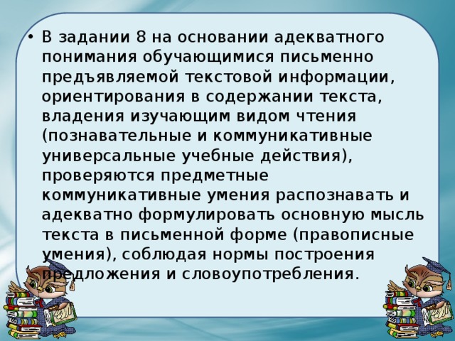 В задании 8 на основании адекватного понимания обучающимися письменно предъявляемой текстовой информации, ориентирования в содержании текста, владения изучающим видом чтения (познавательные и коммуникативные универсальные учебные действия), проверяются предметные коммуникативные умения распознавать и адекватно формулировать основную мысль текста в письменной форме (правописные умения), соблюдая нормы построения предложения и словоупотребления. 
