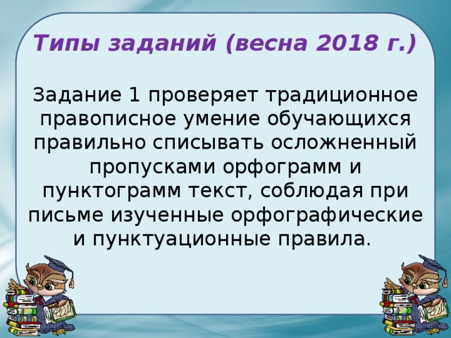 Типы заданий (весна 2018 г.) Задание 1 проверяет традиционное правописное умение обучающихся правильно списывать осложненный пропусками орфограмм и пунктограмм текст, соблюдая при письме изученные орфографические и пунктуационные правила. 