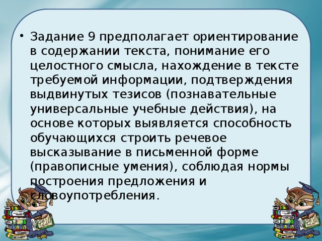 Задание 9 предполагает ориентирование в содержании текста, понимание его целостного смысла, нахождение в тексте требуемой информации, подтверждения выдвинутых тезисов (познавательные универсальные учебные действия), на основе которых выявляется способность обучающихся строить речевое высказывание в письменной форме (правописные умения), соблюдая нормы построения предложения и словоупотребления. 