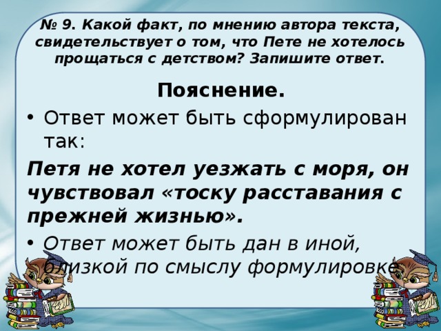 № 9. Какой факт, по мнению автора текста, свидетельствует о том, что Пете не хотелось прощаться с детством? Запишите ответ. Пояснение. Ответ может быть сформулирован так: Петя не хотел уезжать с моря, он чувствовал «тоску расставания с прежней жизнью». Ответ может быть дан в иной, близкой по смыслу формулировке. 