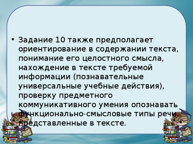 Задание 10 также предполагает ориентирование в содержании текста, понимание его целостного смысла, нахождение в тексте требуемой информации (познавательные универсальные учебные действия), проверку предметного коммуникативного умения опознавать функционально-смысловые типы речи, представленные в тексте. 