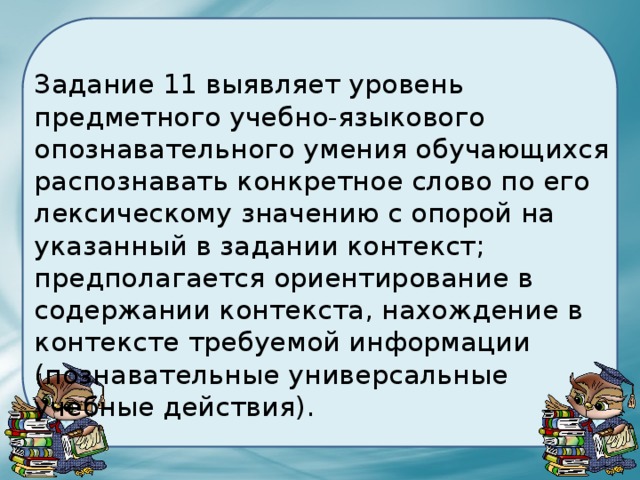 Задание 11 выявляет уровень предметного учебно-языкового опознавательного умения обучающихся распознавать конкретное слово по его лексическому значению с опорой на указанный в задании контекст; предполагается ориентирование в содержании контекста, нахождение в контексте требуемой информации (познавательные универсальные учебные действия). 