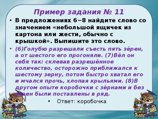 Пример задания № 11 В предложениях 6−8 найдите слово со значением «небольшой ящичек из картона или жести, обычно с крышкой». Выпишите это слово. (6)Голубю разрешали съесть пять зёрен, а от шестого его прогоняли. (7)Вёл он себя так: склевав разрешённое количество, осторожно приближался к шестому зерну, потом быстро хватал его и мчался прочь, хлопая крыльями. (8)В другом опыте коробочки с зёрнами и без зёрен были поставлены в ряд. Ответ: коробочка 