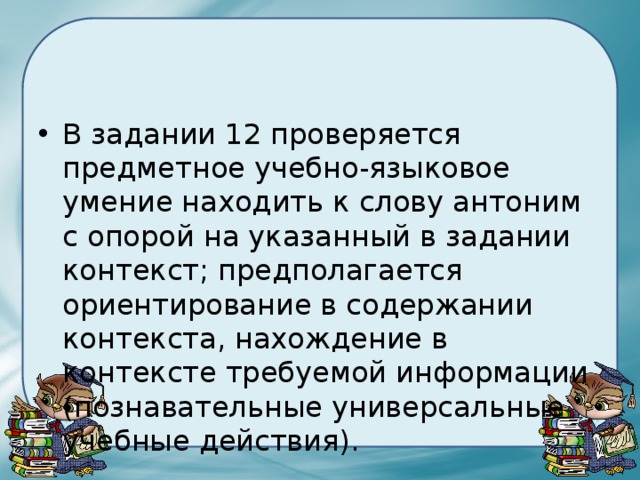 В задании 12 проверяется предметное учебно-языковое умение находить к слову антоним с опорой на указанный в задании контекст; предполагается ориентирование в содержании контекста, нахождение в контексте требуемой информации (познавательные универсальные учебные действия). 