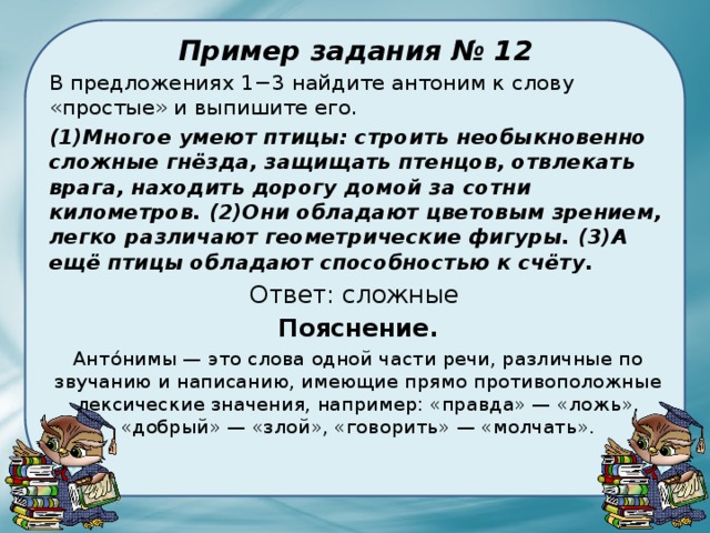 Пример задания № 12 В предложениях 1−3 найдите антоним к слову «простые» и выпишите его. (1)Многое умеют птицы: строить необыкновенно сложные гнёзда, защищать птенцов, отвлекать врага, находить дорогу домой за сотни километров. (2)Они обладают цветовым зрением, легко различают геометрические фигуры. (3)А ещё птицы обладают способностью к счёту. Ответ: сложные Пояснение. Анто́нимы — это слова одной части речи, различные по звучанию и написанию, имеющие прямо противоположные лексические значения, например: «правда» — «ложь», «добрый» — «злой», «говорить» — «молчать». 