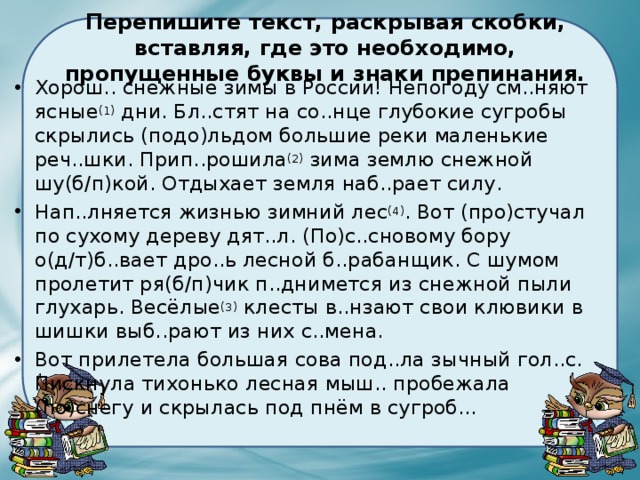  Перепишите текст, раскрывая скобки, вставляя, где это необходимо, пропущенные буквы и знаки препинания.   Хорош.. снежные зимы в России! Непогоду см..няют ясные (1)  дни. Бл..стят на со..нце глубокие сугробы скрылись (подо)льдом большие реки маленькие реч..шки. Прип..рошила (2)  зима землю снежной шу(б/п)кой. Отдыхает земля наб..рает силу. Нап..лняется жизнью зимний лес (4) . Вот (про)стучал по сухому дереву дят..л. (По)с..сновому бору о(д/т)б..вает дро..ь лесной б..рабанщик. С шумом пролетит ря(б/п)чик п..днимется из снежной пыли глухарь. Весёлые (3)  клесты в..нзают свои клювики в шишки выб..рают из них с..мена. Вот прилетела большая сова под..ла зычный гол..с. Пискнула тихонько лесная мыш.. пробежала (по)снегу и скрылась под пнём в сугроб... 