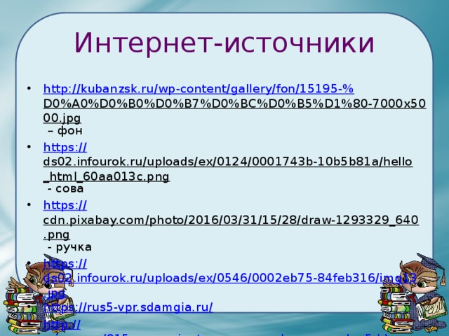 Интернет-источники http://kubanzsk.ru/wp-content/gallery/fon/15195-% D0%A0%D0%B0%D0%B7%D0%BC%D0%B5%D1%80-7000x5000.jpg – фон https:// ds02.infourok.ru/uploads/ex/0124/0001743b-10b5b81a/hello_html_60aa013c.png - сова https:// cdn.pixabay.com/photo/2016/03/31/15/28/draw-1293329_640.png - ручка https:// ds02.infourok.ru/uploads/ex/0546/0002eb75-84feb316/img13.jpg https://rus5-vpr.sdamgia.ru / http:// mirege.ru/915-vse-varianty-vpr-po-russkomu-yazyku-5-klass-s-otvetami.html 