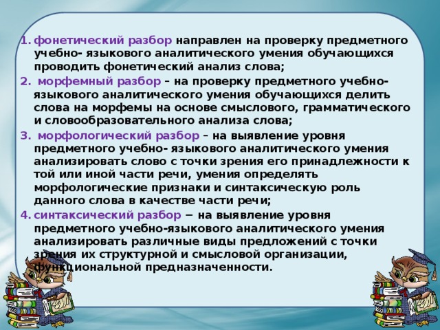  фонетический разбор направлен на проверку предметного учебно- языкового аналитического умения обучающихся проводить фонетический анализ слова;  морфемный разбор – на проверку предметного учебно-языкового аналитического умения обучающихся делить слова на морфемы на основе смыслового, грамматического и словообразовательного анализа слова;  морфологический разбор – на выявление уровня предметного учебно- языкового аналитического умения анализировать слово с точки зрения его принадлежности к той или иной части речи, умения определять морфологические признаки и синтаксическую роль данного слова в качестве части речи; синтаксический разбор − на выявление уровня предметного учебно-языкового аналитического умения анализировать различные виды предложений с точки зрения их структурной и смысловой организации, функциональной предназначенности. 
