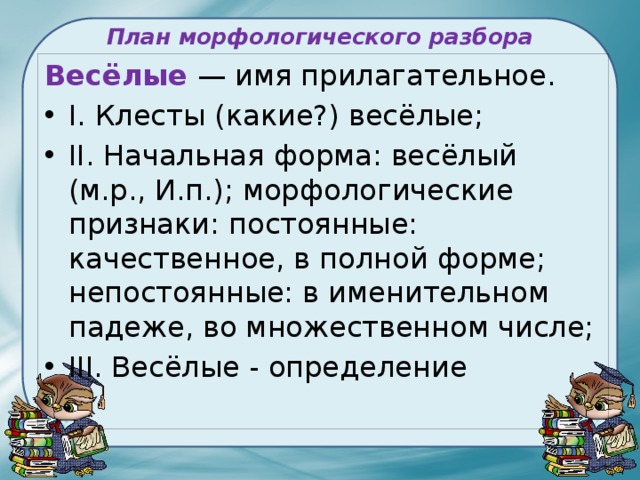 План морфологического разбора   Весёлые — имя прилагательное. I. Клесты (какие?) весёлые; II. Начальная форма: весёлый (м.р., И.п.); морфологические признаки: постоянные: качественное, в полной форме; непостоянные: в именительном падеже, во множественном числе; III. Весёлые - определение 