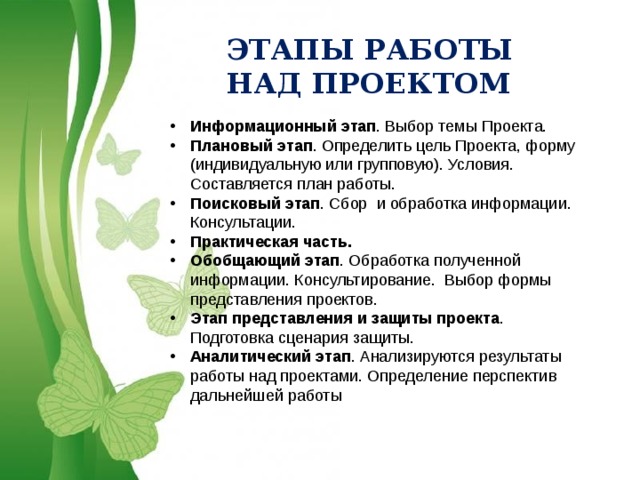ЭТАПЫ РАБОТЫ НАД ПРОЕКТОМ Информационный этап . Выбор темы Проекта. Плановый этап . Определить цель Проекта, форму (индивидуальную или групповую). Условия. Составляется план работы. Поисковый этап . Сбор и обработка информации. Консультации. Практическая часть. Обобщающий этап . Обработка полученной информации. Консультирование. Выбор формы представления проектов. Этап представления и защиты проекта . Подготовка сценария защиты. Аналитический этап . Анализируются результаты работы над проектами. Определение перспектив дальнейшей работы 