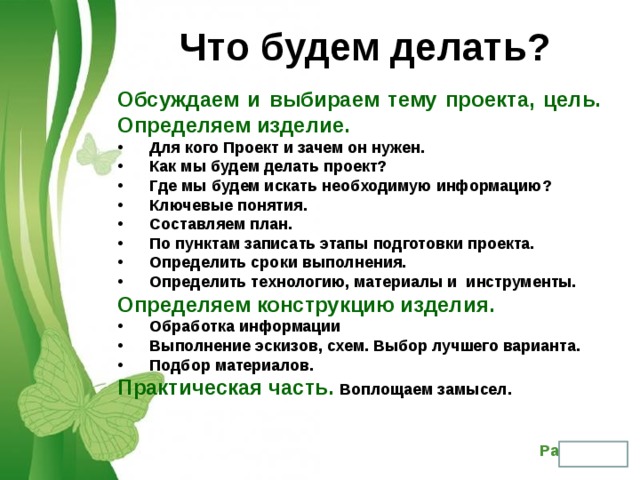 Что будем делать? Обсуждаем и выбираем тему проекта, цель. Определяем изделие. Для кого Проект и зачем он нужен. Как мы будем делать проект? Где мы будем искать необходимую информацию? Ключевые понятия. Составляем план. По пунктам записать этапы подготовки проекта. Определить сроки выполнения. Определить технологию, материалы и инструменты. Определяем конструкцию изделия. Обработка информации Выполнение эскизов, схем. Выбор лучшего варианта. Подбор материалов. Практическая часть. Воплощаем замысел. 