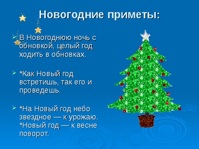 Новогодние приметы:   В Новогоднюю ночь с обновкой, целый год ходить в обновках.   *Как Новый год встретишь, так его и проведешь.   *На Новый год небо звездное — к урожаю.  *Новый год — к весне поворот. 