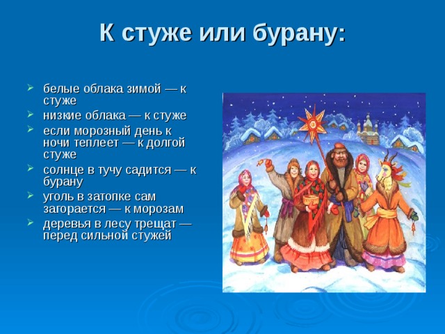 К стуже или бурану:   белые облака зимой — к стуже низкие облака — к стуже если морозный день к ночи теплеет — к долгой стуже солнце в тучу садится — к бурану уголь в затопке сам загорается — к морозам деревья в лесу трещат — перед сильной стужей 