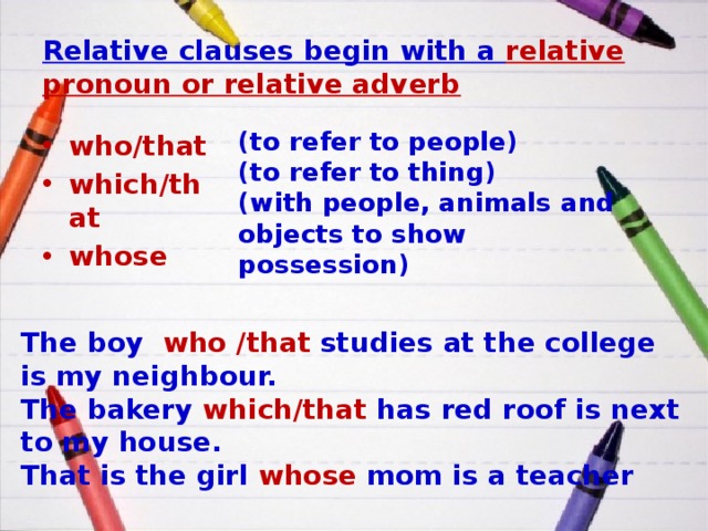Relative clauses begin with a relative pronoun or relative adverb (to refer to people) (to refer to thing) (with people, animals and objects to show possession) who/that which/that whose The boy who /that studies at the college is my neighbour. The bakery which/that has red roof is next to my house. That is the girl whose mom is a teacher 