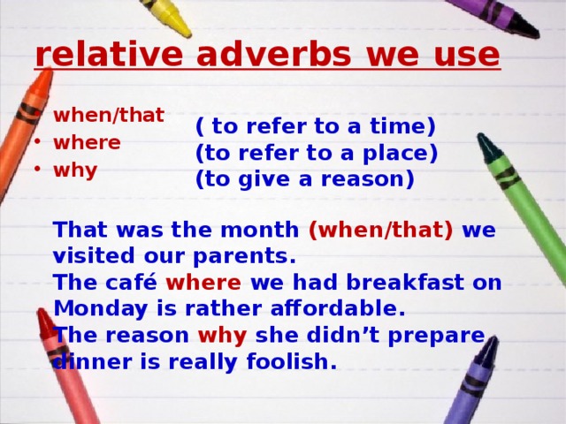 relative adverbs we use when/that where why ( to refer to a time) (to refer to a place) (to give a reason) That was the month (when/that) we visited our parents. The café where we had breakfast on Monday is rather affordable. The reason why she didn’t prepare dinner is really foolish. 