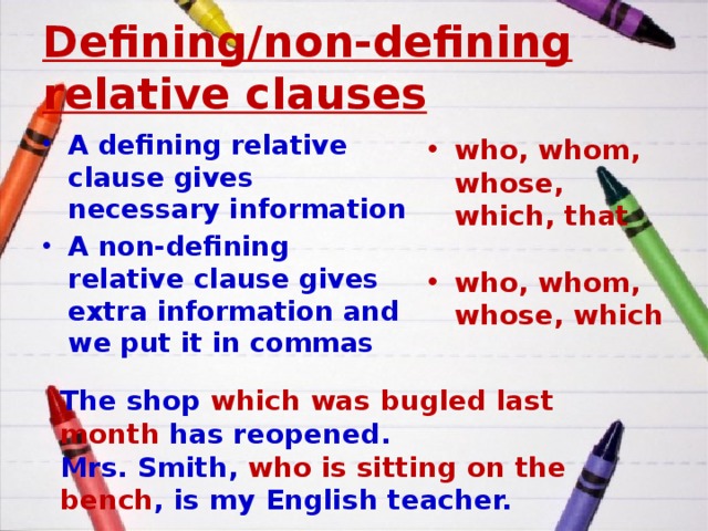 Defining/non-defining relative clauses A defining relative clause gives necessary information A non-defining relative clause gives extra information and we put it in commas who, whom, whose, which, that  who, whom, whose, which The shop which was bugled last month has reopened. Mrs. Smith, who is sitting on the bench , is my English teacher. 