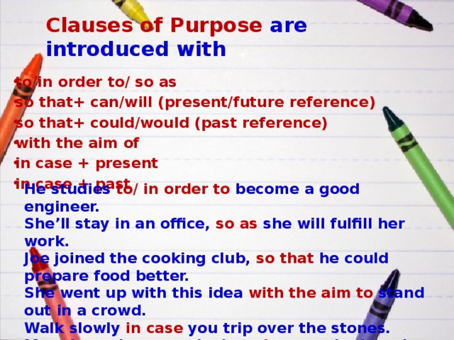 Clauses of Purpose are introduced with to/in order to/ so as so that+ can/will (present/future reference) so that+ could/would (past reference) with the aim of in case + present in case + past He studies to/ in order to become a good engineer. She’ll stay in an office, so as she will fulfill her work. Joe joined the cooking club, so that he could prepare food better. She went up with this idea with the aim to stand out in a crowd. Walk slowly in case you trip over the stones. Mary kept the second mirror in case she lost the first one. 