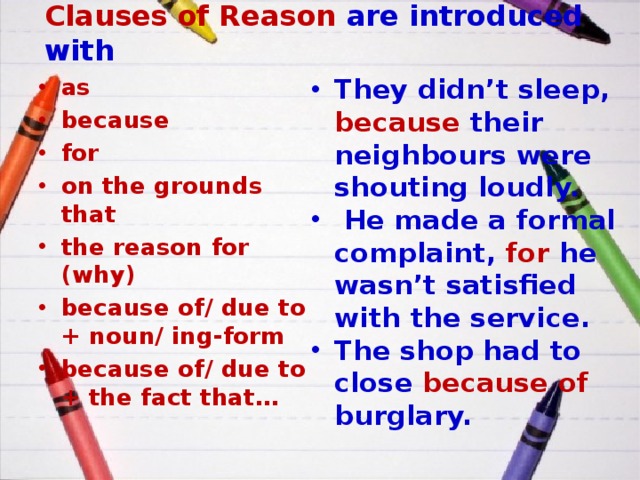 Clauses of Reason are introduced with as because for on the grounds that the reason for (why) because of/ due to + noun/ ing-form because of/ due to + the fact that… They didn’t sleep, because their neighbours were shouting loudly.  He made a formal complaint, for he wasn’t satisfied with the service. The shop had to close because of burglary. 