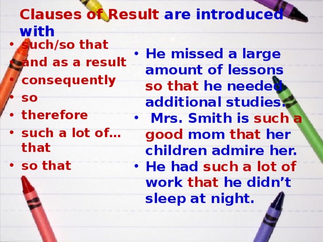 Clauses of Result are introduced with such/so that and as a result consequently so therefore such a lot of… that so that He missed a large amount of lessons so that he needed additional studies.  Mrs. Smith is such a good mom that her children admire her. He had such a lot of work that he didn’t sleep at night. 