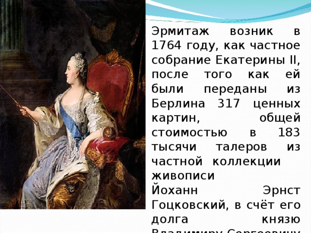Эрмитаж возник в 1764 году, как частное собрание Екатерины II, после того как ей были переданы из Берлина 317 ценных картин, общей стоимостью в 183 тысячи талеров из частной коллекции живописи Йоханн Эрнст Гоцковский, в счёт его долга князю Владимиру Сергеевичу Долгорукову. 