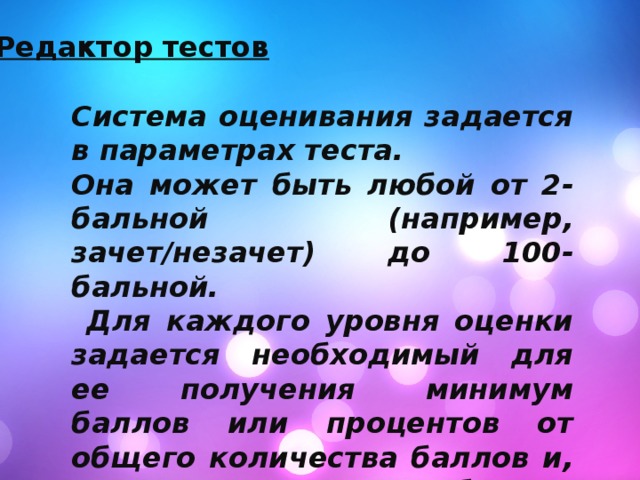 Редактор тестов Система оценивания задается в параметрах теста. Она может быть любой от 2-бальной (например, зачет/незачет) до 100-бальной.  Для каждого уровня оценки задается необходимый для ее получения минимум баллов или процентов от общего количества баллов и, если это требуется, альтернативное название оценки. 