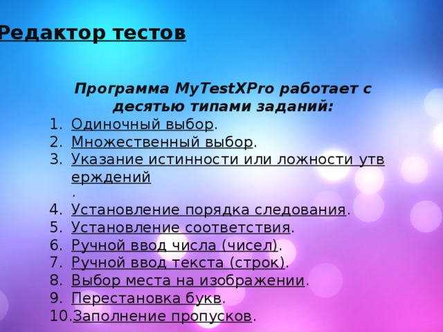 Редактор тестов Программа MyTestXPro работает с десятью типами заданий: Одиночный выбор . Множественный выбор . Указание истинности или ложности утверждений . Установление порядка следования . Установление соответствия . Ручной ввод числа (чисел) . Ручной ввод текста (строк) . Выбор места на изображении . Перестановка букв . Заполнение пропусков . 