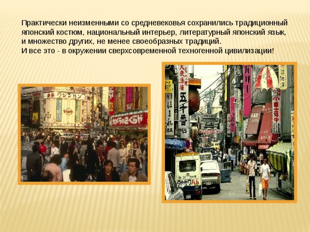 Практически неизменными со средневековья сохранились традиционный японский костюм, национальный интерьер, литературный японский язык, и множество других, не менее своеобразных традиций. И все это - в окружении сверхсовременной техногенной цивилизации! 