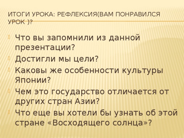 Итоги урока: Рефлексия(вам понравился урок )? Что вы запомнили из данной презентации? Достигли мы цели? Каковы же особенности культуры Японии? Чем это государство отличается от других стран Азии? Что еще вы хотели бы узнать об этой стране «Восходящего солнца»? 