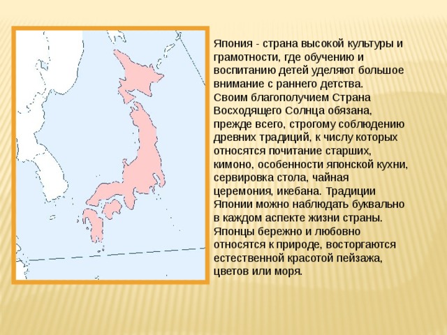 Япония - страна высокой культуры и грамотности, где обучению и воспитанию детей уделяют большое внимание с раннего детства. Своим благополучием Страна Восходящего Солнца обязана, прежде всего, строгому соблюдению древних традиций, к числу которых относятся почитание старших, кимоно, особенности японской кухни, сервировка стола, чайная церемония, икебана. Традиции Японии можно наблюдать буквально в каждом аспекте жизни страны. Японцы бережно и любовно относятся к природе, восторгаются естественной красотой пейзажа, цветов или моря. 