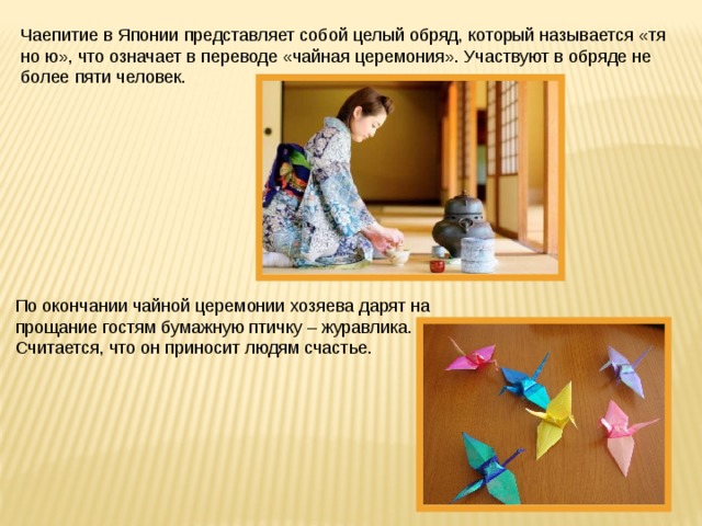 Чаепитие в Японии представляет собой целый обряд, который называется «тя но ю», что означает в переводе «чайная церемония». Участвуют в обряде не более пяти человек. По окончании чайной церемонии хозяева дарят на прощание гостям бумажную птичку – журавлика. Считается, что он приносит людям счастье. 