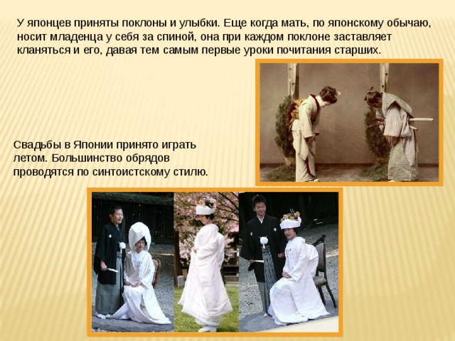 У японцев приняты поклоны и улыбки. Еще когда мать, по японскому обычаю, носит младенца у себя за спиной, она при каждом поклоне заставляет кланяться и его, давая тем самым первые уроки почитания старших. Свадьбы в Японии принято играть летом. Большинство обрядов проводятся по синтоистскому стилю. 