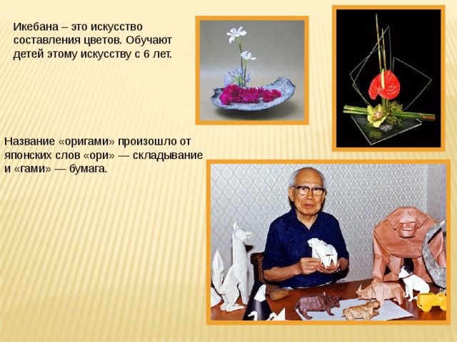 Икебана – это искусство составления цветов. Обучают детей этому искусству с 6 лет. Название «оригами» произошло от японских слов «ори» — складывание и «гами» — бумага. 