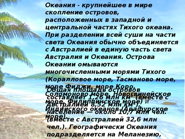 Океания - крупнейшее в мире скопление островов, расположенных в западной и центральной частях Тихого океана. При разделении всей суши на части света Океания обычно объединяется с Австралией в единую часть света Австралия и Океания. Острова Океании омываются многочисленными морями Тихого  (Коралловое море, Тасманово море, море Фиджи, море Коро, Соломоново море, Новогвинейское море, Филиппинское море) и Индийского океанов  (Арафурское море).  Общая площадь островов составляет 1,26 млн км² (вместе с Австралией 8,52 млн км²), население — около 10,7 млн чел. (вместе с Австралией 32,6 млн чел.). Географически Океания подразделяется на Меланезию, Микронезию и Полинезию; иногда выделяют Новую Зеландию 