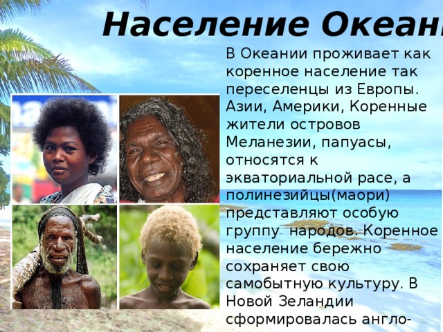 Население Океании В Океании проживает как коренное население так переселенцы из Европы. Азии, Америки, Коренные жители островов Меланезии, папуасы, относятся к экваториальной расе, а полинезийцы(маори) представляют особую группу народов. Коренное население бережно сохраняет свою самобытную культуру. В Новой Зеландии сформировалась англо- новозеландская нация. 