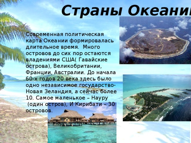Страны Океании Современная политическая карта Океании формировалась длительное время. Много островов до сих пор остаются владениями США( Гавайские острова), Великобритании, Франции, Австралии. До начала 60-х годов 20 века здесь было одно независимое государство- Новая Зеландия, а сейчас более 10. Самое маленькое – Науру  (один остров), И Кирибати – 30 островов. 